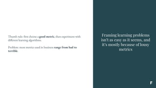 Framing learning problems
isn’t as easy as it seems, and
it’s mostly because of lousy
metrics
Thumb rule: first choose a good metric, then experiment with
different learning algorithms.
Problem: most metrics used in business range from bad to
terrible.
 