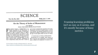 Framing learning problems
isn’t as easy as it seems, and
it’s mostly because of lousy
metrics
On The Theory of Scales of Measurement (S.S. Stevens),
https://homes.cs.washington.edu/~pedrod/papers/cacm12.pdf
 