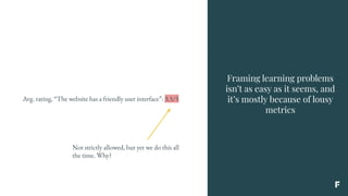 Framing learning problems
isn’t as easy as it seems, and
it’s mostly because of lousy
metrics
Avg. rating, “The website has a friendly user interface”: 3.5/5
Not strictly allowed, but yet we do this all
the time. Why?
 