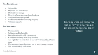 Framing learning problems
isn’t as easy as it seems, and
it’s mostly because of lousy
metrics
Good metrics are:
+ Measurable
+ Objective and unhackable*
+ Derived from strategy
+ Describe what you want and need to know
+ Are usable in every-day work
+ Understanded and accessible by everyone
+ Validated regularly
Bad metrics are:
- Unmeasurable
- Subjective and/or hackable
- Derived from coffee table conversation
- Chosen because they were easily available
- Too big to have an impact on or too narrow to describe different
cases
- Unknown to other stakeholders and in worst case even to you
- Not trusted or fully understood
Credit: Jan Hiekkaranta
 