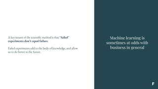 Machine learning is
sometimes at odds with
business in general
A key tenant of the scientific method is that “failed”
experiments don’t equal failure.
Failed experiments add to the body of knowledge, and allow
us to do better in the future.
 