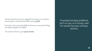 Framing learning problems
isn’t as easy as it seems, and
it’s mostly because of lousy
metrics
Theoretically, the best way to apply ML in business is to optimise
directly against critical business KPIs, such as profit.
In practice, this is extremely difficult, because so many other things
can influence highest-level KPIs.
The solution? Derive a good proxy metric.
 