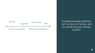 Framing learning problems
isn’t as easy as it seems, and
it’s mostly because of lousy
metrics< closer to your problem farther from your problem >
read time
engagement
customer value
EBIT
 