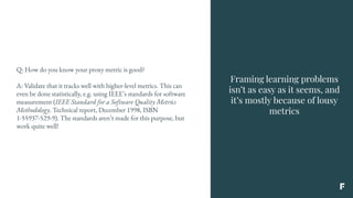 Framing learning problems
isn’t as easy as it seems, and
it’s mostly because of lousy
metrics
Q: How do you know your proxy metric is good?
A: Validate that it tracks well with higher-level metrics. This can
even be done statistically, e.g. using IEEE’s standards for software
measurement (IEEE Standard for a Software Quality Metrics
Methodology. Technical report, December 1998, ISBN
1-55937-529-9). The standards aren’t made for this purpose, but
work quite well!
 