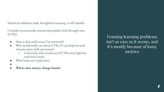 Framing learning problems
isn’t as easy as it seems, and
it’s mostly because of lousy
metrics
Statistical validation aside, thoughtful reasoning is still valuable.
Consider recommender systems that predict click-through-rates
(CTR):
● Does a click really mean I’m interested?
● Who would really care about CTRs if I can improve total
minutes spent with our system?
○ Conversely, who would care if CTRs were high but
read times lousy?
● What biases are at play here?
● ...
● Where does money change hands?
 