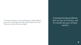 Framing learning problems
isn’t as easy as it seems, and
it’s mostly because of lousy
metrics
To business developers: set out well-designed, validated KPIs &
proxy metrics and require that ML projects target those. Data
Scientists can help with metric designs.
 