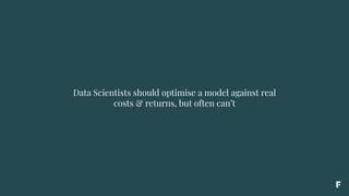 Data Scientists should optimise a model against real
costs & returns, but often can’t
 