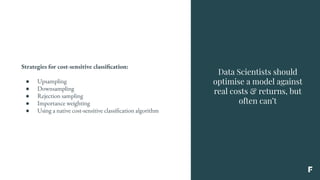 Data Scientists should
optimise a model against
real costs & returns, but
often can’t
Strategies for cost-sensitive classification:
● Upsampling
● Downsampling
● Rejection sampling
● Importance weighting
● Using a native cost-sensitive classification algorithm
 