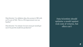 Data Scientists should
optimise a model against
real costs & returns, but
often can’t
Data Scientist: “on validation data, the accuracy is 98% with
an F1-score of 94%. This is a 19% improvement over our
baseline”
Data Scientist: “we estimate 3,4 euros more per month per
user if we put this model into production”
 