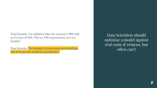 Data Scientists should
optimise a model against
real costs & returns, but
often can’t
Data Scientist: “on validation data, the accuracy is 98% with
an F1-score of 94%. This is a 19% improvement over our
baseline”
Data Scientist: “we estimate 3,4 euros more per month per
user if we put this model into production”
 