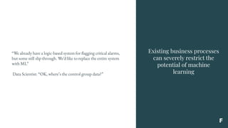 Existing business processes
can severely restrict the
potential of machine
learning
“We already have a logic-based system for flagging critical alarms,
but some still slip through. We’d like to replace the entire system
with ML”
Data Scientist: “OK, where’s the control group data?”
 