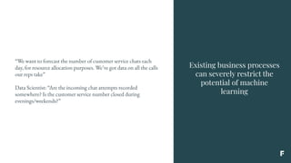 Existing business processes
can severely restrict the
potential of machine
learning
“We want to forecast the number of customer service chats each
day, for resource allocation purposes. We’ve got data on all the calls
our reps take”
Data Scientist: “Are the incoming chat attempts recorded
somewhere? Is the customer service number closed during
evenings/weekends?”
 