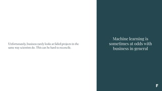 Machine learning is
sometimes at odds with
business in general
Unfortunately, business rarely looks at failed projects in the
same way scientists do. This can be hard to reconcile.
 