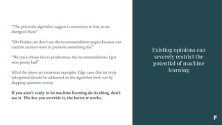 Existing opinions can
severely restrict the
potential of machine
learning
“The prices the algorithm suggest is sometimes to low, so we
disregard those”
“On Fridays, we don’t use the recommendation engine because our
content creators want to promote something else”
“We can’t release this to production; the recommendations I got
were pretty bad”
All of the above are strawman examples. Edge cases that are truly
suboptimal should be addressed on the algorithm level, not by
slapping opinions on top.
If you aren’t ready to let machine learning do its thing, don’t
use it. The less you override it, the better it works.
 