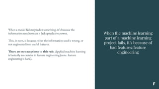 When the machine learning
part of a machine learning
project fails, it’s because of
bad features/feature
engineering
When a model fails to predict something, it’s because the
information used to train it lacks predictive power.
This, in turn, is because either the information used is wrong, or
not engineered into useful features.
There are no exceptions to this rule. Applied machine learning
is basically an exercise in feature engineering (note: feature
engineering is hard).
 