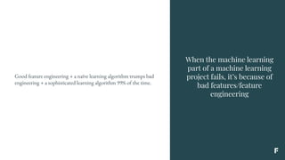 When the machine learning
part of a machine learning
project fails, it’s because of
bad features/feature
engineering
Good feature engineering + a naïve learning algorithm trumps bad
engineering + a sophisticated learning algorithm 99% of the time.
 