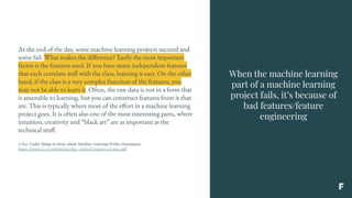 When the machine learning
part of a machine learning
project fails, it’s because of
bad features/feature
engineering
At the end of the day, some machine learning projects succeed and
some fail. What makes the difference? Easily the most important
factor is the features used. If you have many independent features
that each correlate well with the class, learning is easy. On the other
hand, if the class is a very complex function of the features, you
may not be able to learn it. Often, the raw data is not in a form that
is amenable to learning, but you can construct features from it that
are. This is typically where most of the effort in a machine learning
project goes. It is often also one of the most interesting parts, where
intuition, creativity and “black art” are as important as the
technical stuff.
A Few Useful Things to Know about Machine Learning (Pedro Domingos),
https://homes.cs.washington.edu/~pedrod/papers/cacm12.pdf
 