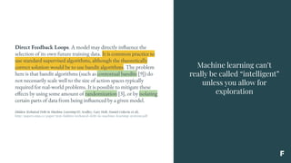 Machine learning can’t
really be called “intelligent”
unless you allow for
exploration
Direct Feedback Loops. A model may directly influence the
selection of its own future training data. It is common practice to
use standard supervised algorithms, although the theoretically
correct solution would be to use bandit algorithms. The problem
here is that bandit algorithms (such as contextual bandits [9]) do
not necessarily scale well to the size of action spaces typically
required for real-world problems. It is possible to mitigate these
effects by using some amount of randomization [3], or by isolating
certain parts of data from being influenced by a given model.
Hidden Technical Debt in Machine Learning (D. Sculley, Gary Holt, Daniel Golovin et al),
http://papers.nips.cc/paper/5656-hidden-technical-debt-in-machine-learning-systems.pdf
 