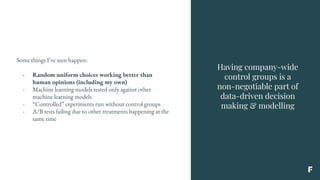 Having company-wide
control groups is a
non-negotiable part of
data-driven decision
making & modelling
Some things I’ve seen happen:
- Random uniform choices working better than
human opinions (including my own)
- Machine learning models tested only against other
machine learning models
- “Controlled” experiments run without control groups
- A/B tests failing due to other treatments happening at the
same time
 