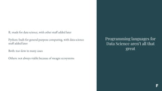 Programming languages for
Data Science aren’t all that
great
R: made for data science, with other stuff added later
Python: built for general purpose computing, with data science
stuff added later
Both: too slow in many cases
Others: not always viable because of meagre ecosystems
 
