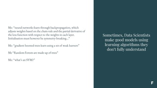 Sometimes, Data Scientists
make good models using
learning algorithms they
don’t fully understand
Me: “neural networks learn through backpropagation, which
adjusts weights based on the chain rule and the partial derivative of
the loss function with respect to the weights in each layer.
Initialisation must however be symmetry-breaking...”
Me: “gradient boosted trees learn using a set of weak learners”
Me “Random Forests are made up of trees”
Me: “what’s an SVM?”
 