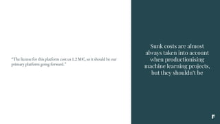 Sunk costs are almost
always taken into account
when productionising
machine learning projects,
but they shouldn’t be
“The license for this platform cost us 1.2 M€, so it should be our
primary platform going forward.”
 
