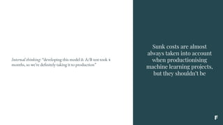 Sunk costs are almost
always taken into account
when productionising
machine learning projects,
but they shouldn’t be
Internal thinking: “developing this model & A/B test took 4
months, so we’re definitely taking it to production”
 