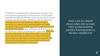 Sunk costs are almost
always taken into account
when productionising
machine learning projects,
but they shouldn’t be
In 1968 Knox and Inkster,[2] in what is perhaps the classic sunk
cost experiment, approached 141 horse bettors: 72 of the people
had just finished placing a $2.00 bet within the past 30 seconds, and
69 people were about to place a $2.00 bet in the next 30 seconds.
Their hypothesis was that people who had just committed
themselves to a course of action (betting $2.00) would reduce
post-decision dissonance by believing more strongly than ever that
they had picked a winner. Knox and Inkster asked the bettors to
rate their horse's chances of winning on a 7-point scale. What they
found was that people who were about to place a bet rated the
chance that their horse would win at an average of 3.48 which
corresponded to a "fair chance of winning" whereas people who
had just finished betting gave an average rating of 4.81 which
corresponded to a "good chance of winning".
 