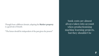 Sunk costs are almost
always taken into account
when productionising
machine learning projects,
but they shouldn’t be
Though from a different domain, adapting the Markov property
is a good rule of thumb.
“The future should be independent of the past given the present”
 