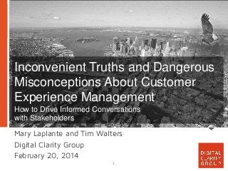 Inconvenient Truths and Dangerous
Misconceptions About Customer
Experience Management
How to Drive Informed Conversations
with Stakeholders
Mary Laplante and Tim Walters
Digital Clarity Group
February 20, 2014
1

 