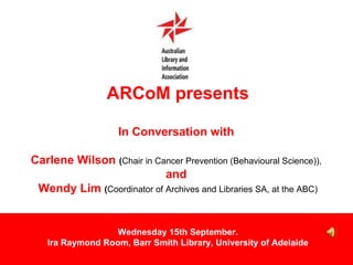 ARCoM presents In Conversation with  Carlene Wilson  ( Chair in Cancer Prevention (Behavioural Science)),   and  Wendy Lim  ( Coordinator of Archives and Libraries SA, at the ABC) Wednesday 15th September. Ira Raymond Room, Barr Smith Library, University of Adelaide 