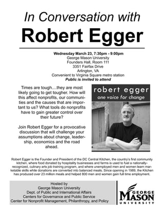 In Conversation with
       Robert Egger
                             Wednesday March 23, 7:30pm - 9:00pm
                                    George Mason University
                                    Founders Hall, Room 111
                                        3351 Fairfax Drive
                                           Arlington, VA
                            Convenient to Virginia Square metro station
                                   Public is invited to attend

        Times are tough....they are most
     likely going to get tougher. How will
     this affect nonprofits, our communi-
      ties and the causes that are impor-
     tant to us? What tools do nonprofits
        have to gain greater control over
                  their future?

     Join Robert Egger for a provocative
      discussion that will challenge your
     assumptions about change, leader-
        ship, economics and the road
                   ahead.

 Robert Egger is the Founder and President of the DC Central Kitchen, the country’s first community
    kitchen, where food donated by hospitality businesses and farms is used to fuel a nationally-
 recognized, culinary arts job training program, and where unemployed men and women learn mar-
ketable skills while donations are converted into balanced meals. Since opening in 1989, the Kitchen
  has produced over 23 million meals and helped 800 men and women gain full time employment.


                        Hosted by
                George Mason University
         Dept. of Public and International Affairs
       Centers for Governance and Public Service
Center for Nonprofit Management, Philanthropy, and Policy
 