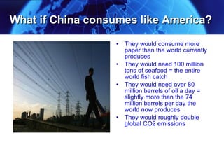 What if China consumes like America? They would consume more paper than the world currently produces  They would need 100 million tons of seafood = the entire world fish catch They would need over 80 million barrels of oil a day = slightly more than the 74 million barrels per day the world now produces They would roughly double global CO2 emissions 