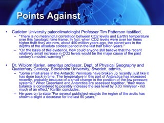 Points Against  Carleton University paleoclimatologist Professor Tim Patterson testified,  "There is no meaningful correlation between CO2 levels and Earth's temperature over this [geologic] time frame. In fact, when CO2 levels were over ten times higher than they are now, about 450 million years ago, the planet was in the depths of the absolute coldest period in the last half billion years."  "On the basis of this evidence, how could anyone still believe that the recent relatively small increase in CO2 levels would be the major cause of the past century's modest warming?“ Dr. Wibjorn Karlen, emeritus professor, Dept. of Physical Geography and Quaternary Geology, Stockholm University, Sweden, admits,  "Some small areas in the Antarctic Peninsula have broken up recently, just like it has done back in time. The temperature in this part of Antarctica has increased recently, probably because of a small change in the position of the low pressure systems." When Greenland and Antarctica are assessed together, "their mass balance is considered to possibly increase the sea level by 0.03 mm/year - not much of an effect," KarlÈn concludes. He goes on to state "For several published records the region of the arctic has shown a slight a decrease for the last 50 years," 