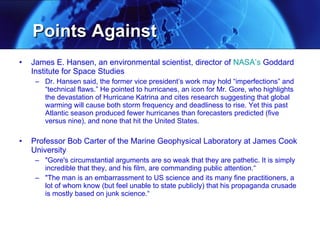 Points Against  James E. Hansen, an environmental scientist, director of  NASA ’s  Goddard Institute for Space Studies  Dr. Hansen said, the former vice president’s work may hold “imperfections” and “technical flaws.” He pointed to hurricanes, an icon for Mr. Gore, who highlights the devastation of Hurricane Katrina and cites research suggesting that global warming will cause both storm frequency and deadliness to rise. Yet this past Atlantic season produced fewer hurricanes than forecasters predicted (five versus nine), and none that hit the United States.  Professor Bob Carter of the Marine Geophysical Laboratory at James Cook University "Gore's circumstantial arguments are so weak that they are pathetic. It is simply incredible that they, and his film, are commanding public attention.“ "The man is an embarrassment to US science and its many fine practitioners, a lot of whom know (but feel unable to state publicly) that his propaganda crusade is mostly based on junk science.“ 