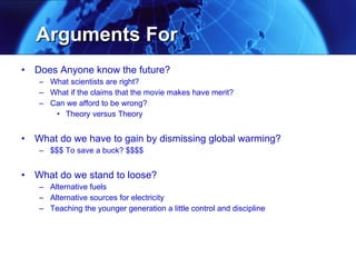 Arguments For Does Anyone know the future?  What scientists are right? What if the claims that the movie makes have merit? Can we afford to be wrong? Theory versus Theory What do we have to gain by dismissing global warming?  $$$ To save a buck? $$$$ What do we stand to loose? Alternative fuels Alternative sources for electricity Teaching the younger generation a little control and discipline 