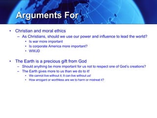 Arguments For Christian and moral ethics As Christians, should we use our power and influence to lead the world? Is war more important Is corporate America more important? WWJD The Earth is a precious gift from God Should anything be more important for us not to respect one of God’s creations? The Earth gives more to us than we do to it! We cannot live without it; It can live without us! How arrogant or worthless are we to harm or mistreat it? 