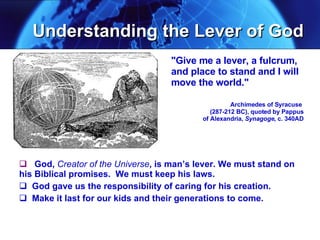 Understanding the Lever of God God,  Creator of the Universe , is man’s lever. We must stand on his Biblical promises.  We must keep his laws.  God gave us the responsibility of caring for his creation. Make it last for our kids and their generations to come. "Give me a lever, a fulcrum, and place to stand and I will move the world."  Archimedes of Syracuse    (287-212 BC), quoted by Pappus   of Alexandria,  Synagoge,  c. 340AD 