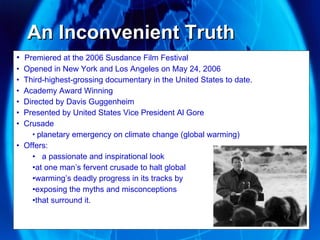 An Inconvenient Truth  Premiered at the 2006 Susdance Film Festival Opened in New York and Los Angeles on May 24, 2006 Third-highest-grossing documentary in the United States to date. Academy Award Winning Directed by Davis Guggenheim Presented by United States Vice President Al Gore Crusade planetary emergency on climate change (global warming) Offers: a passionate and inspirational look  at one man’s fervent crusade to halt global warming’s deadly progress in its tracks by  exposing the myths and misconceptions  that surround it.  