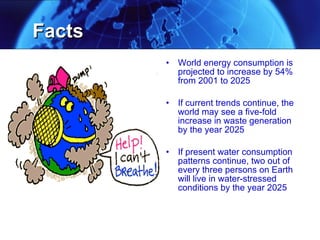 World energy consumption is projected to increase by 54% from 2001 to 2025 If current trends continue, the world may see a five-fold increase in waste generation by the year 2025 If present water consumption patterns continue, two out of every three persons on Earth will live in water-stressed conditions by the year 2025 Facts 
