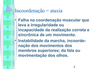 Incoordenação = ataxia 
• Falha na coordenação muscular que 
leva a irregularidade ou 
incapacidade da realização correta e 
sincrônica de um movimento. 
• Instabilidade da marcha, incoorde-nação 
2 
dos movimentos dos 
membros superiores; da fala ou 
movimentação dos olhos. 
 