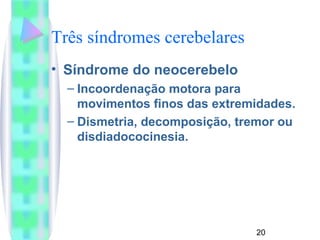 20 
Três síndromes cerebelares 
• Síndrome do neocerebelo 
– Incoordenação motora para 
movimentos finos das extremidades. 
– Dismetria, decomposição, tremor ou 
disdiadococinesia. 
 