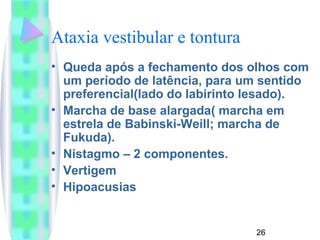 Ataxia vestibular e tontura 
• Queda após a fechamento dos olhos com 
um período de latência, para um sentido 
preferencial(lado do labirinto lesado). 
• Marcha de base alargada( marcha em 
estrela de Babinski-Weill; marcha de 
Fukuda). 
• Nistagmo – 2 componentes. 
• Vertigem 
• Hipoacusias 
26 
 