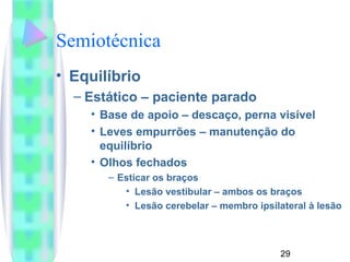 29 
Semiotécnica 
• Equilíbrio 
– Estático – paciente parado 
• Base de apoio – descaço, perna visível 
• Leves empurrões – manutenção do 
equilíbrio 
• Olhos fechados 
– Esticar os braços 
• Lesão vestibular – ambos os braços 
• Lesão cerebelar – membro ipsilateral à lesão 
 