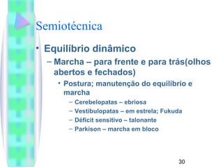 Semiotécnica 
• Equilíbrio dinâmico 
– Marcha – para frente e para trás(olhos 
abertos e fechados) 
• Postura; manutenção do equilíbrio e 
marcha 
– Cerebelopatas – ebriosa 
– Vestibulopatas – em estrela; Fukuda 
– Déficit sensitivo – talonante 
– Parkison – marcha em bloco 
30 
 