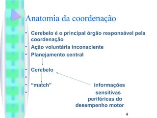 Anatomia da coordenação 
• Cerebelo é o principal órgão responsável pela 
coordenação 
• Ação voluntária inconsciente 
• Planejamento central 
4 
• Cerebelo 
• 
• “match” informações 
• sensitivas 
periféricas do 
desempenho motor 
 