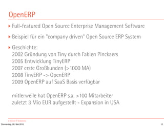 OpenERP
       ‣ Full-featured Open Source Enterprise Management Software
       ‣ Beispiel für ein "company driven" Open Source ERP System
       ‣ Geschichte:
         2002 Gründung von Tiny durch Fabien Pinckaers
         2005 Entwicklung TinyERP
         2007 erste Großkunden (>1000 MA)
         2008 TinyERP -> OpenERP
         2009 OpenERP auf SaaS Basis verfügbar

           mitlerweile hat OpenERP s.a. >100 Mitarbeiter
           zuletzt 3 Mio EUR aufgestellt - Expansion in USA


Donnerstag, 06. Mai 2010                                            12
 