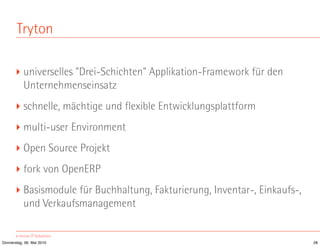 Tryton

       ‣ universelles "Drei-Schichten" Applikation-Framework für den
         Unternehmenseinsatz
       ‣ schnelle, mächtige und flexible Entwicklungsplattform
       ‣ multi-user Environment
       ‣ Open Source Projekt
       ‣ fork von OpenERP
       ‣ Basismodule für Buchhaltung, Fakturierung, Inventar-, Einkaufs-,
         und Verkaufsmanagement


Donnerstag, 06. Mai 2010                                                    28
 