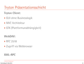 Tryton Präsentationsschicht
       Tryton Client:
       ‣ GUI ohne Businesslogik
       ‣ MVC Architektur
       ‣ GTK (Plattformunabhängigkeit)

       WebDAV:
       ‣ RFC 2518
       ‣ Zugriff via Webbrowser

       XML-RPC

Donnerstag, 06. Mai 2010                 31
 