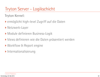 Tryton Server - Logikschicht
       Tryton Kernel:
       ‣ ermöglicht high-level Zugriff auf die Daten
       ‣ Netzwerk-Layer
       ‣ Module definieren Business-Logik
       ‣ Views definieren wie die Daten präsentiert werden
       ‣ Workflow & Report engine
       ‣ Internationalisierung




Donnerstag, 06. Mai 2010                                     32
 